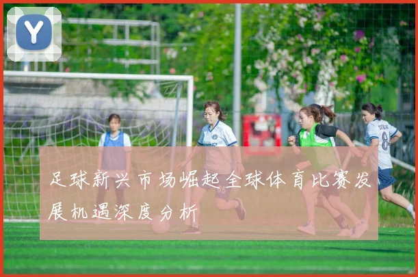 足球新兴市场崛起全球体育比赛发展机遇深度分析