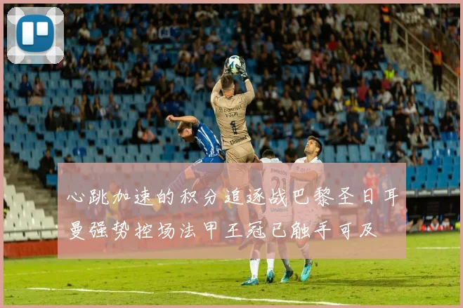 心跳加速的积分追逐战巴黎圣日耳曼强势控场法甲王冠已触手可及
