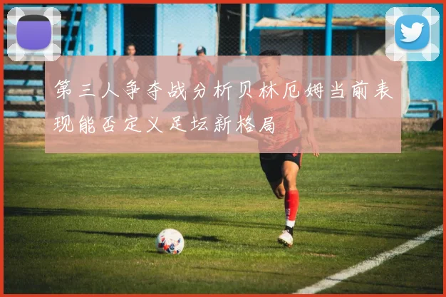 第三人争夺战分析贝林厄姆当前表现能否定义足坛新格局